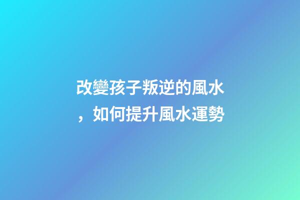 改變孩子叛逆的風水，如何提升風水運勢